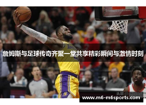 詹姆斯与足球传奇齐聚一堂共享精彩瞬间与激情时刻