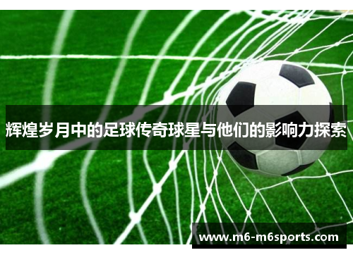 辉煌岁月中的足球传奇球星与他们的影响力探索