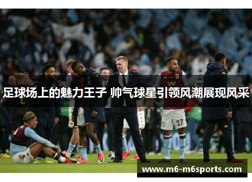 足球场上的魅力王子 帅气球星引领风潮展现风采