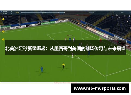 北美洲足球新星崛起：从墨西哥到美国的球场传奇与未来展望