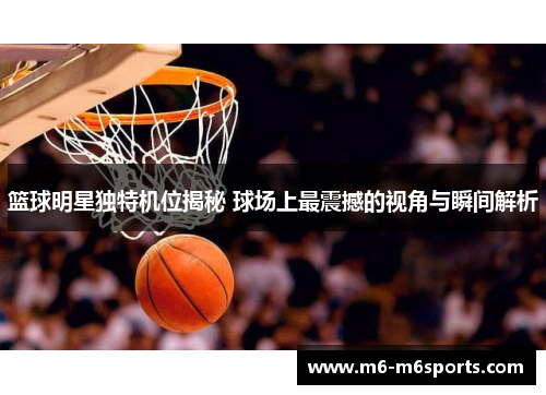 篮球明星独特机位揭秘 球场上最震撼的视角与瞬间解析