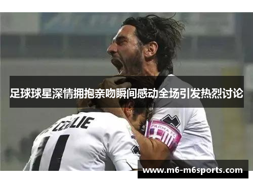 足球球星深情拥抱亲吻瞬间感动全场引发热烈讨论