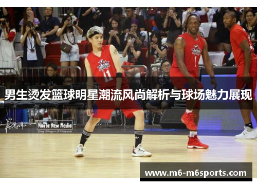 男生烫发篮球明星潮流风尚解析与球场魅力展现